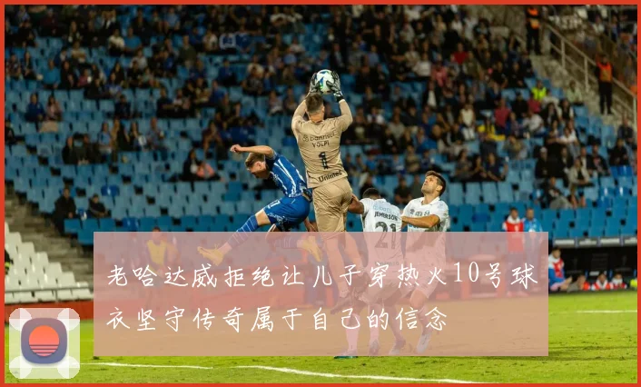 老哈达威拒绝让儿子穿热火10号球衣坚守传奇属于自己的信念