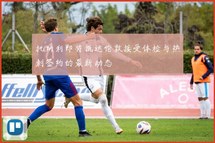 托纳利即将抵达伦敦接受体检与热刺签约的最新动态