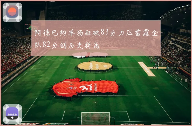 阿德巴约单场狂砍83分力压雷霆全队82分创历史新高