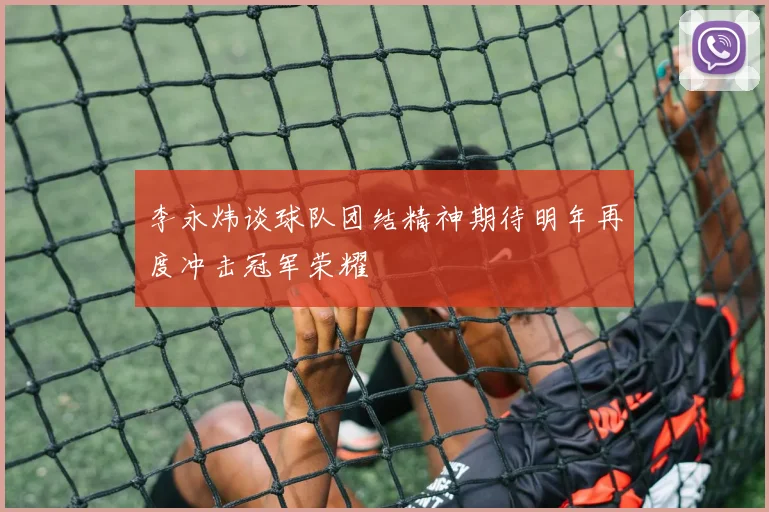 李永炜谈球队团结精神期待明年再度冲击冠军荣耀