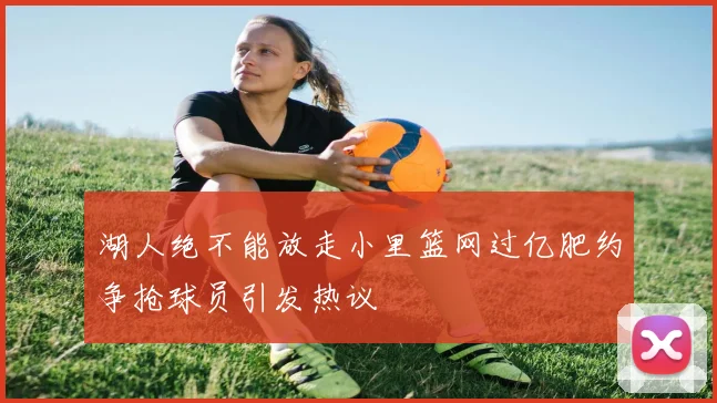 湖人绝不能放走小里篮网过亿肥约争抢球员引发热议