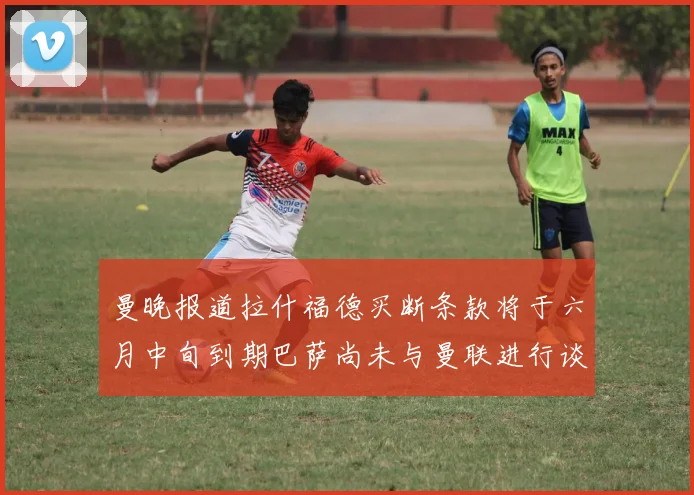 曼晚报道拉什福德买断条款将于六月中旬到期巴萨尚未与曼联进行谈判