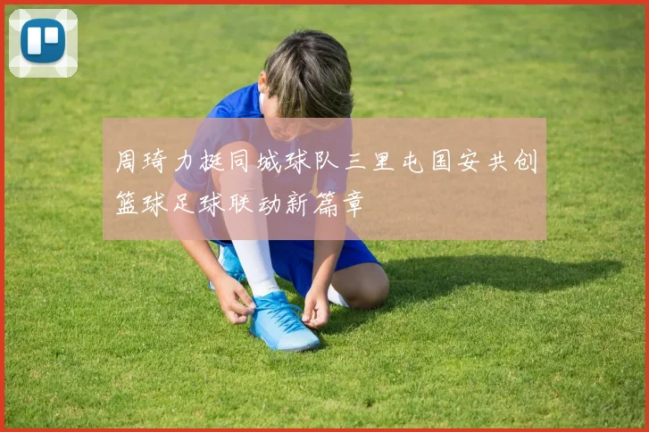 周琦力挺同城球队三里屯国安共创篮球足球联动新篇章