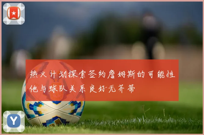 热火计划探索签约詹姆斯的可能性他与球队关系良好无芥蒂