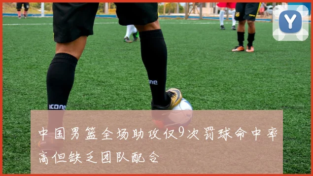 中国男篮全场助攻仅9次罚球命中率高但缺乏团队配合