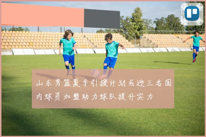 山东男篮夏季引援计划或迎三名国内球员加盟助力球队提升实力