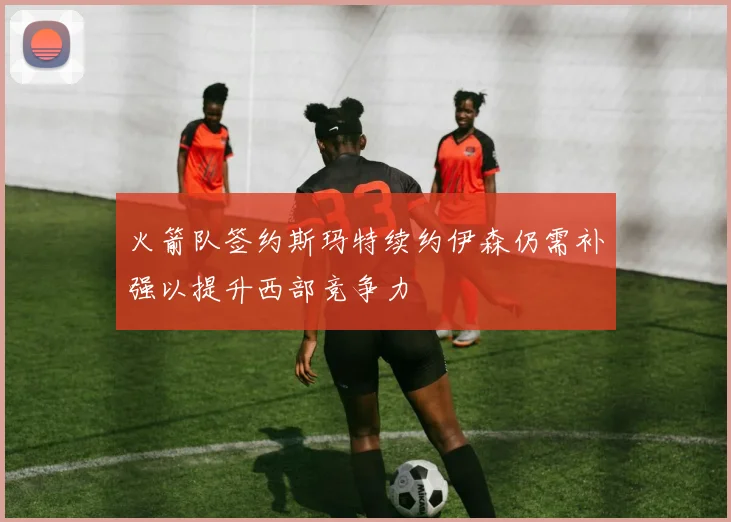 火箭队签约斯玛特续约伊森仍需补强以提升西部竞争力