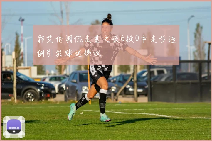 郭艾伦调侃麦基之夜6投0中走步违例引发球迷热议
