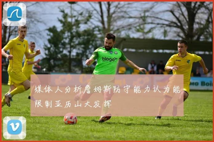 媒体人分析詹姆斯防守能力认为能限制亚历山大发挥
