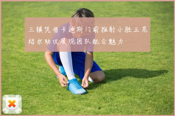 三镇凭借卡迪斯门前推射小胜玉昆绍尔助攻展现团队配合魅力