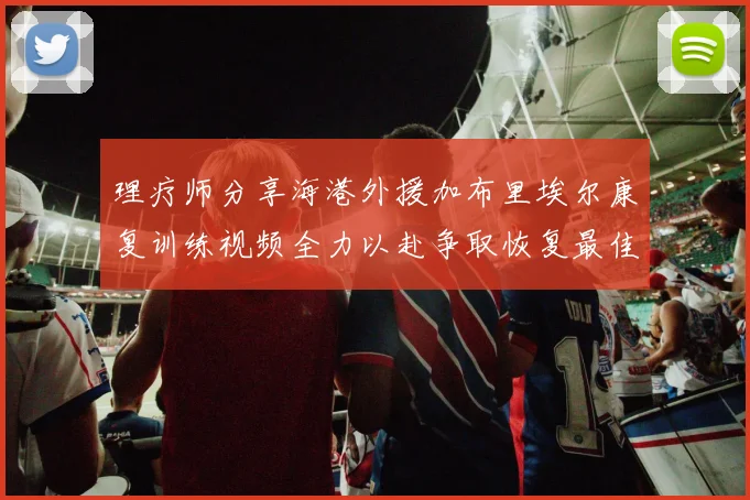理疗师分享海港外援加布里埃尔康复训练视频全力以赴争取恢复最佳状态